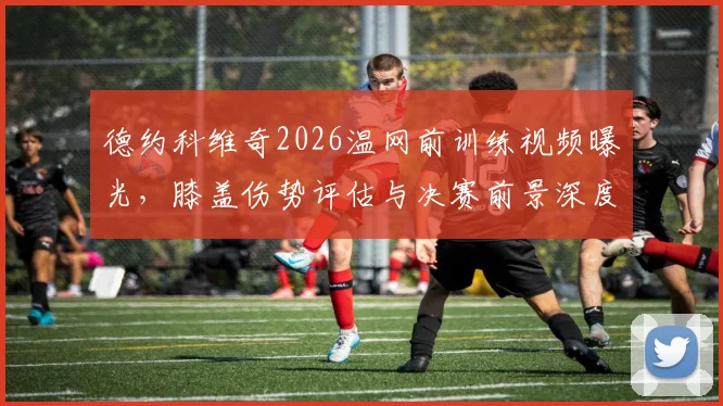 德约科维奇2026温网前训练视频曝光,膝盖伤势评估与决赛前景深度解析