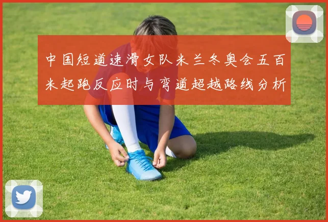 中国短道速滑女队米兰冬奥会五百米起跑反应时与弯道超越路线分析
