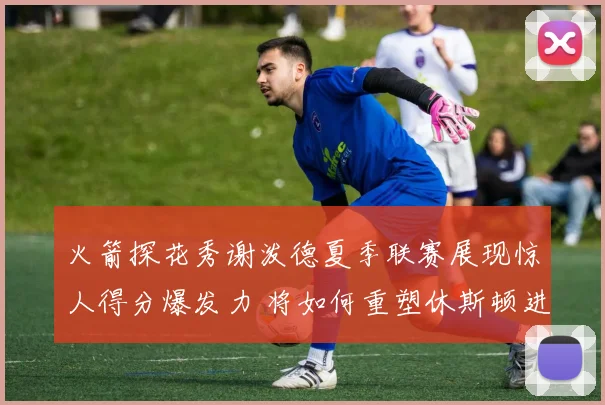 火箭探花秀谢泼德夏季联赛展现惊人得分爆发力 将如何重塑休斯顿进攻体系