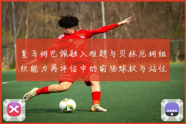皇马姆巴佩融入难题与贝林厄姆组织能力再评估中的前场球权与站位冲突分析