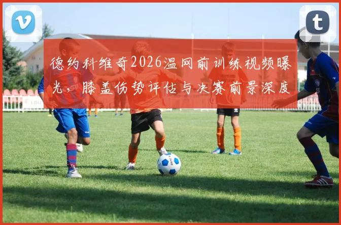 德约科维奇2026温网前训练视频曝光，膝盖伤势评估与决赛前景深度解析