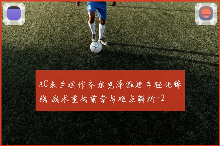 AC米兰运作齐尔克泽推进年轻化锋线 战术重构前景与难点解析