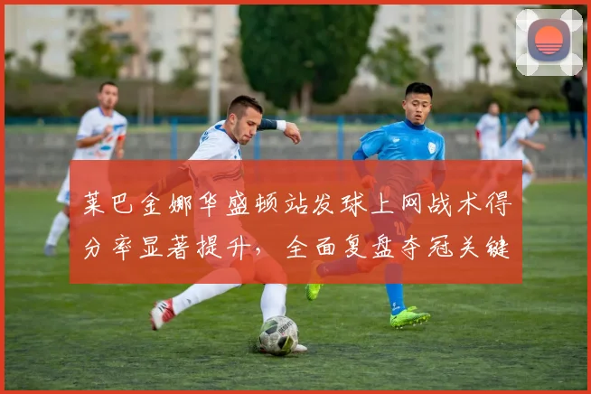 莱巴金娜华盛顿站发球上网战术得分率显著提升,全面复盘夺冠关键细节