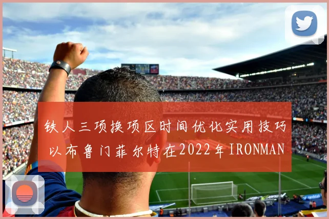铁人三项换项区时间优化实用技巧 以布鲁门菲尔特在2022年IRONMAN世锦赛表现为例
