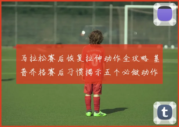 马拉松赛后恢复拉伸动作全攻略 基普乔格赛后习惯揭示五个必做动作与常见误区