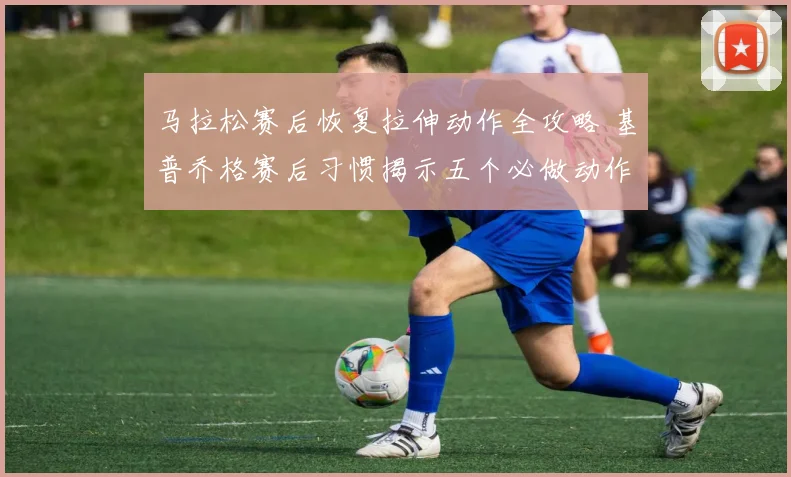 马拉松赛后恢复拉伸动作全攻略 基普乔格赛后习惯揭示五个必做动作与常见误区