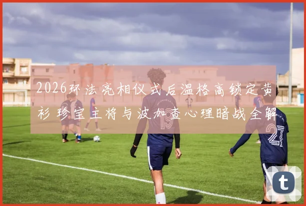 2026环法亮相仪式后温格高锁定黄衫 珍宝主将与波加查心理暗战全解析