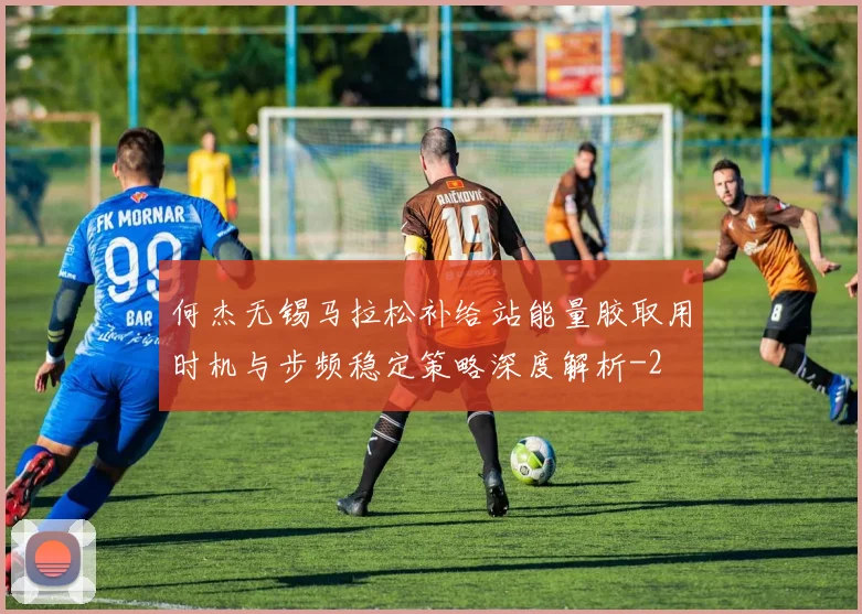 何杰无锡马拉松补给站能量胶取用时机与步频稳定策略深度解析