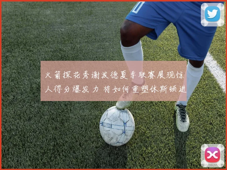 火箭探花秀谢泼德夏季联赛展现惊人得分爆发力 将如何重塑休斯顿进攻体系