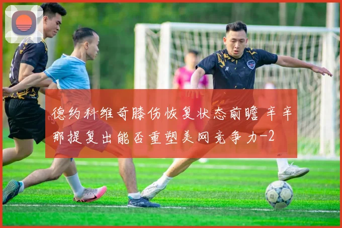 德约科维奇膝伤恢复状态前瞻 辛辛那提复出能否重塑美网竞争力
