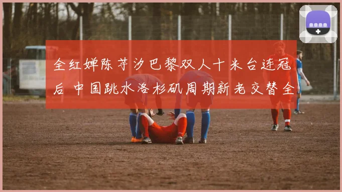 全红婵陈芋汐巴黎双人十米台连冠后 中国跳水洛杉矶周期新老交替全景分析