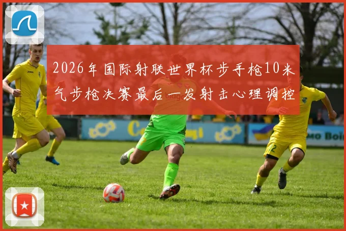 2026年国际射联世界杯步手枪10米气步枪决赛最后一发射击心理调控剖析