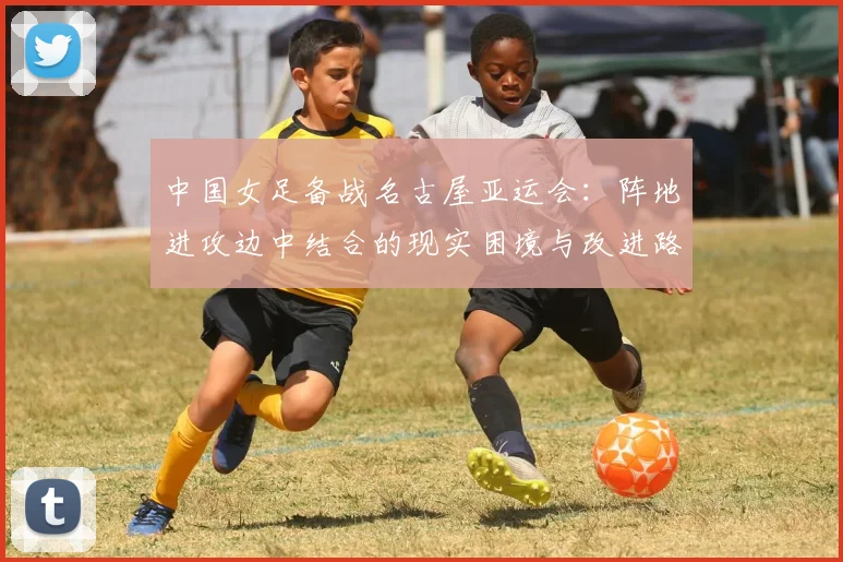 中国女足备战名古屋亚运会：阵地进攻边中结合的现实困境与改进路径