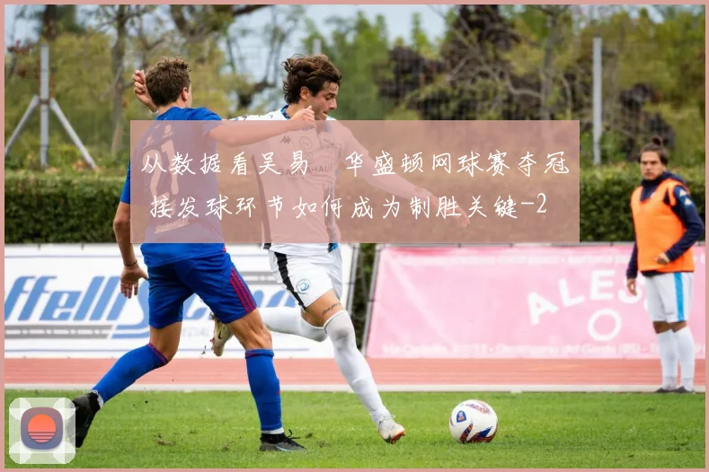 从数据看吴易昺华盛顿网球赛夺冠 接发球环节如何成为制胜关键
