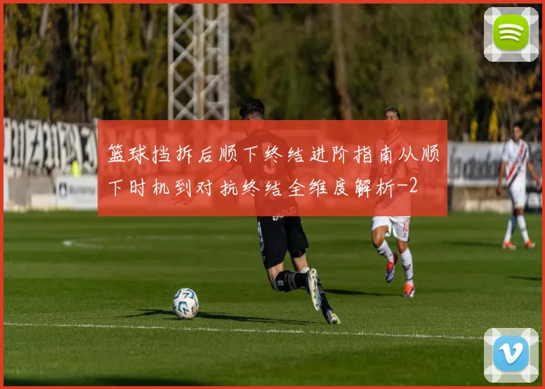 篮球挡拆后顺下终结进阶指南从顺下时机到对抗终结全维度解析