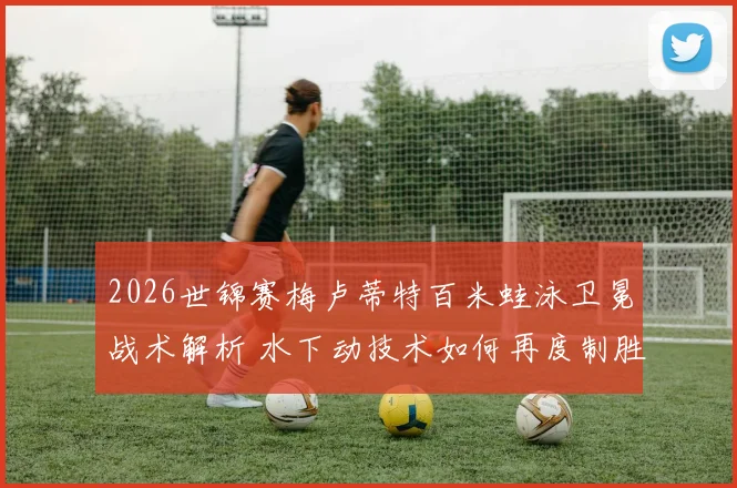 2026世锦赛梅卢蒂特百米蛙泳卫冕战术解析 水下动技术如何再度制胜