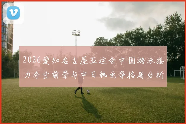 2026爱知名古屋亚运会中国游泳接力夺金前景与中日韩竞争格局分析