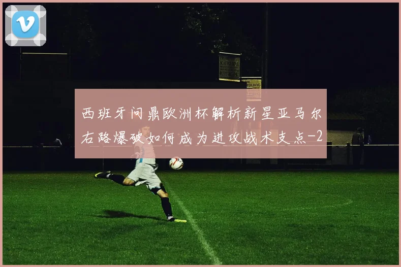 西班牙问鼎欧洲杯解析新星亚马尔右路爆破如何成为进攻战术支点