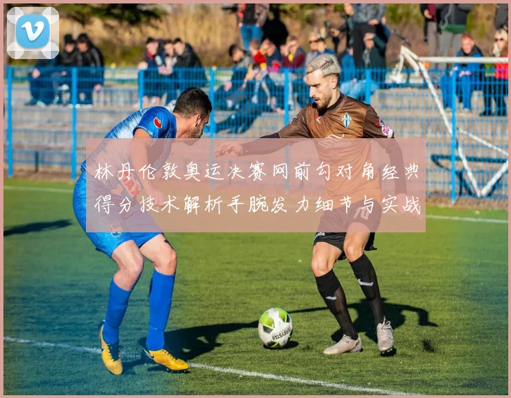 林丹伦敦奥运决赛网前勾对角经典得分技术解析手腕发力细节与实战价值