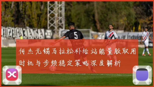 何杰无锡马拉松补给站能量胶取用时机与步频稳定策略深度解析