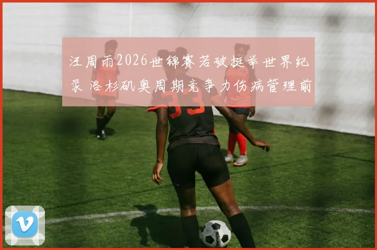 汪周雨2026世锦赛若破挺举世界纪录 洛杉矶奥周期竞争力伤病管理前瞻