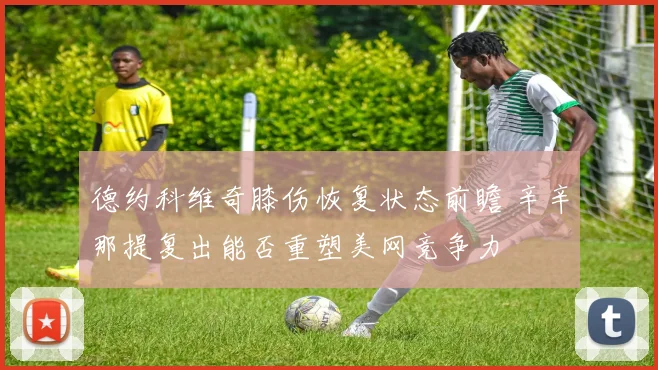 德约科维奇膝伤恢复状态前瞻 辛辛那提复出能否重塑美网竞争力