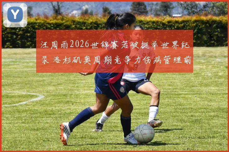 汪周雨2026世锦赛若破挺举世界纪录 洛杉矶奥周期竞争力伤病管理前瞻