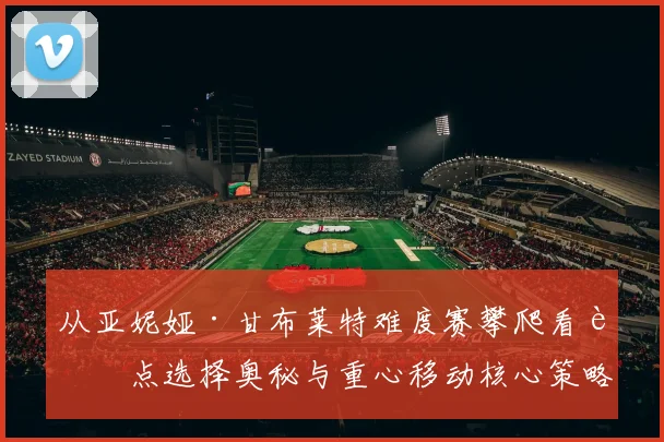 从亚妮娅·甘布莱特难度赛攀爬看脚点选择奥秘与重心移动核心策略