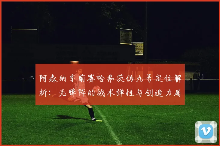 阿森纳季前赛哈弗茨伪九号定位解析：无锋阵的战术弹性与创造力局限