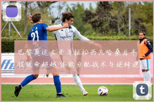 巴黎奥运女子马拉松西凡哈桑后半程致命超越 体能分配战术与逆转逻辑深度解读