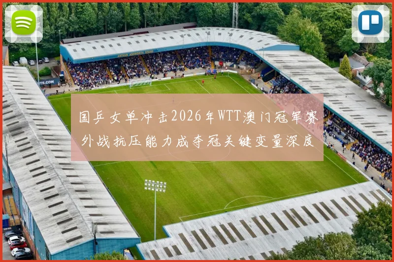 国乒女单冲击2026年WTT澳门冠军赛 外战抗压能力成夺冠关键变量深度分析