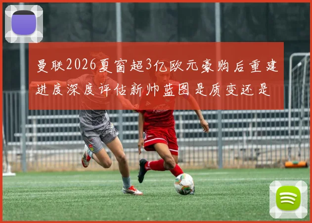 曼联2026夏窗超3亿欧元豪购后重建进度深度评估新帅蓝图是质变还是重复试错