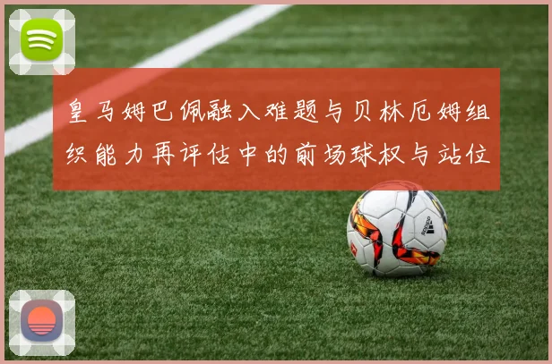 皇马姆巴佩融入难题与贝林厄姆组织能力再评估中的前场球权与站位冲突分析