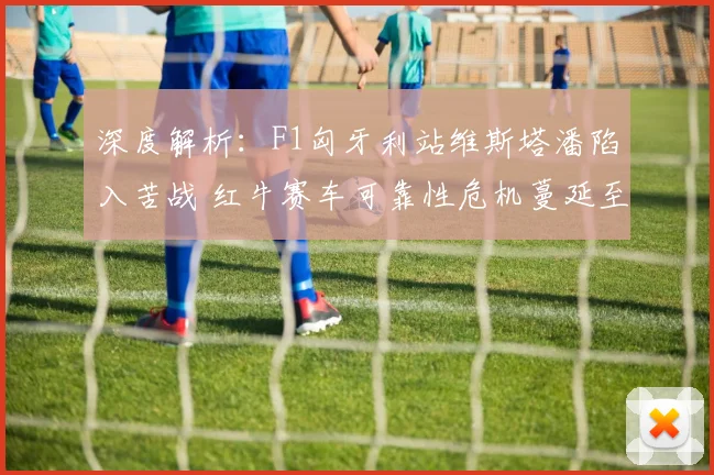 深度解析:F1匈牙利站维斯塔潘陷入苦战 红牛赛车可靠性危机蔓延至争冠格局