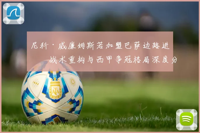 尼科·威廉姆斯若加盟巴萨边路进攻战术重构与西甲争冠格局深度分析