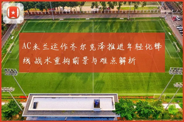 AC米兰运作齐尔克泽推进年轻化锋线 战术重构前景与难点解析