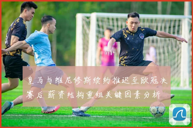 皇马与维尼修斯续约推迟至欧冠决赛后 薪资结构重组关键因素分析