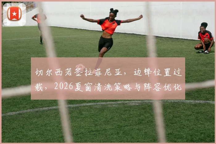 切尔西若签拉菲尼亚,边锋位置过载,2026夏窗清洗策略与阵容优化前瞻