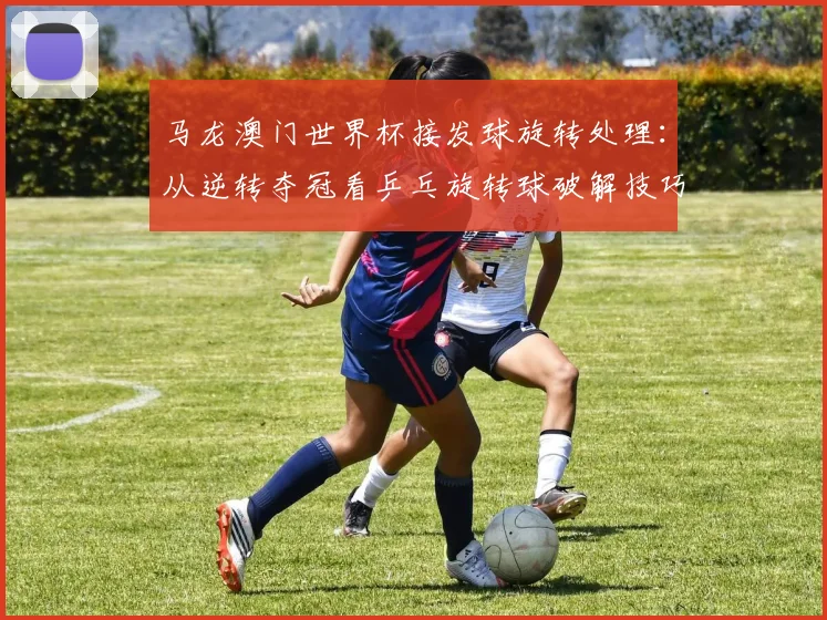 马龙澳门世界杯接发球旋转处理：从逆转夺冠看乒乓旋转球破解技巧