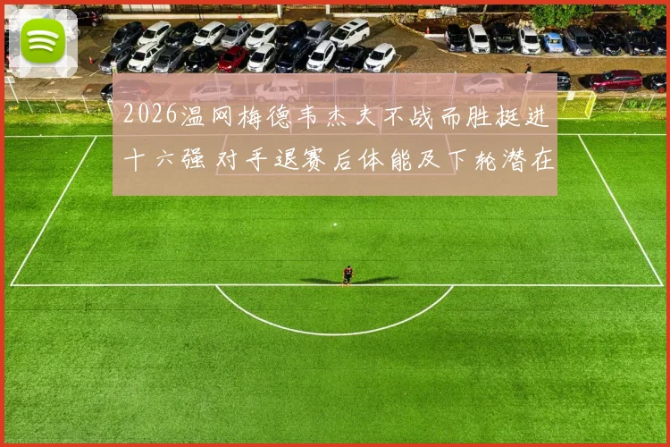 2026温网梅德韦杰夫不战而胜挺进十六强 对手退赛后体能及下轮潜在对手战术解析