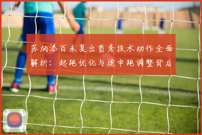 苏炳添百米复出首秀技术动作全面解析:起跑优化与途中跑调整背后的竞技逻辑