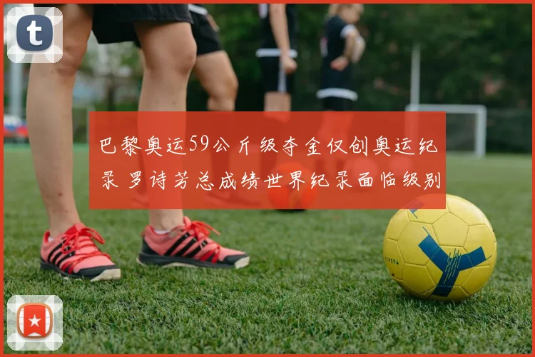 巴黎奥运59公斤级夺金仅创奥运纪录 罗诗芳总成绩世界纪录面临级别调整变数