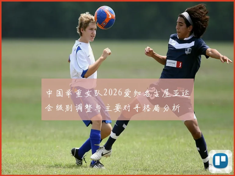 中国举重女队2026爱知名古屋亚运会级别调整与主要对手格局分析