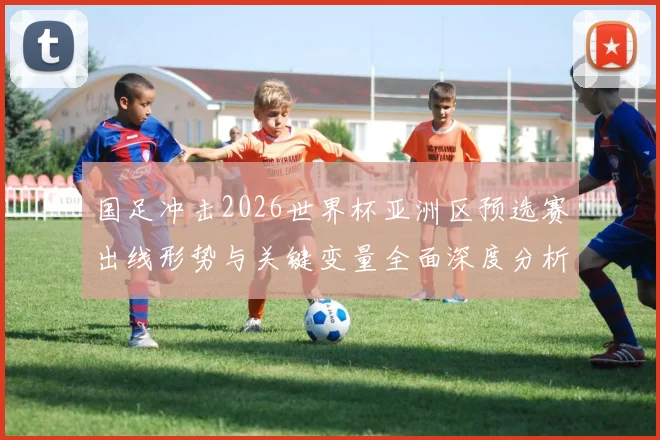 国足冲击2026世界杯亚洲区预选赛出线形势与关键变量全面深度分析