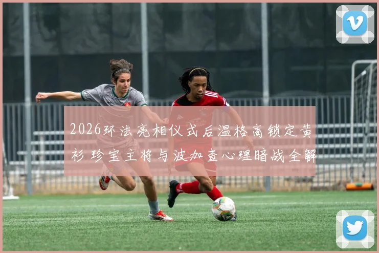 2026环法亮相仪式后温格高锁定黄衫 珍宝主将与波加查心理暗战全解析