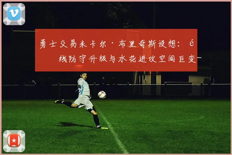 勇士交易米卡尔·布里奇斯设想:锋线防守升级与水花进攻空间巨变