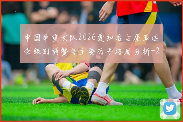 中国举重女队2026爱知名古屋亚运会级别调整与主要对手格局分析