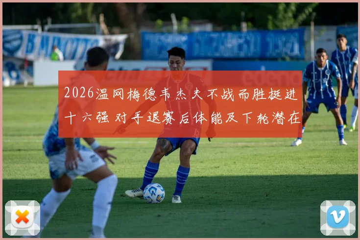 2026温网梅德韦杰夫不战而胜挺进十六强 对手退赛后体能及下轮潜在对手战术解析