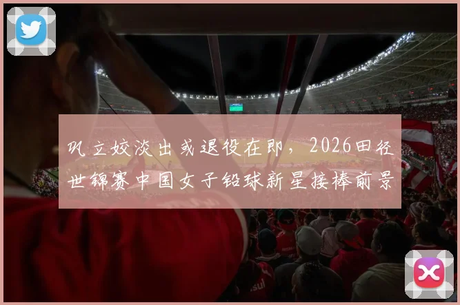 巩立姣淡出或退役在即,2026田径世锦赛中国女子铅球新星接棒前景深度解析
