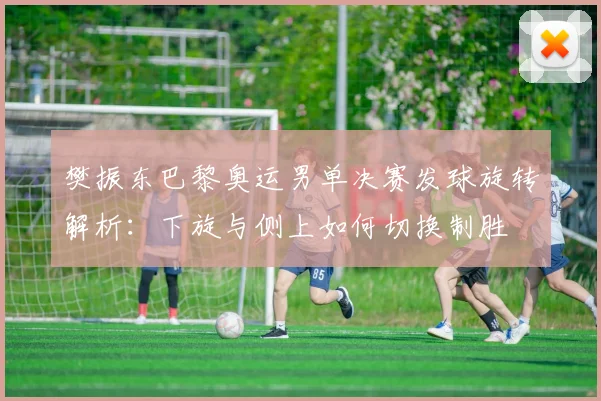 樊振东巴黎奥运男单决赛发球旋转解析：下旋与侧上如何切换制胜